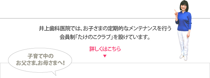 井上歯科医院では、お子さまの定期的なメンテナンスを行う会員制「たけのこクラブ」を設けています。詳しくはこちら 子育て中の
お父さま、お母さまへ!