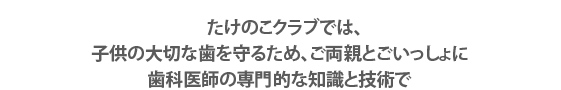 たけのこクラブでは、子供の大切な歯を守るため、ご両親とごいっしょに歯科医師の専門的な知識と技術で