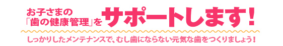 お子さまの「歯の健康管理」をサポートします!しっかりしたメンテナンスで、むし歯にならない元気な歯をつくりましょう!