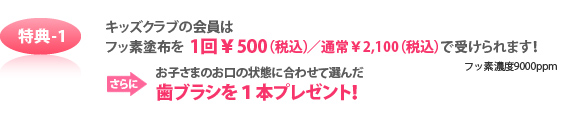 特典-1 キッズクラブの会員はフッ素塗布を 1回¥500(税込)/通常¥2,100(税込)で受けられます!フッ素濃度9000ppm さらにお子さまのお口の状態に合わせて選んだ歯ブラシを1本プレゼント!