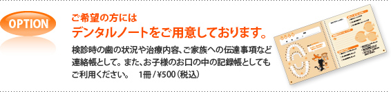 OPTION ご希望の方にはデンタルノートをご用意しております。検診時の歯の状況や治療内容、ご家族への伝達事項など連絡帳として。また、お子様のお口の中の記録帳としてもご利用ください。 1冊/\500(税込)